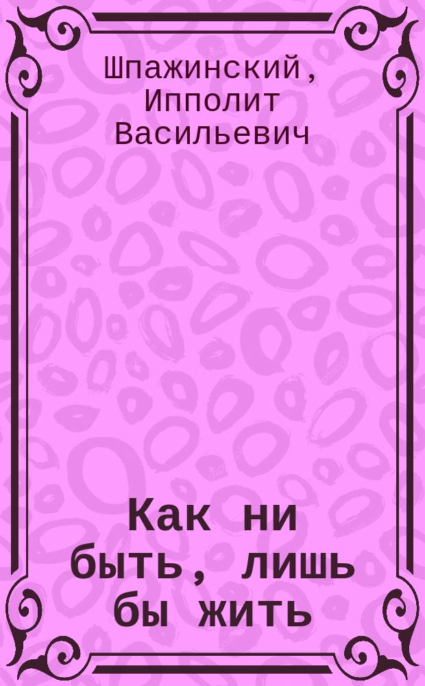 ... Как ни быть, лишь бы жить : Сцены в 4 д