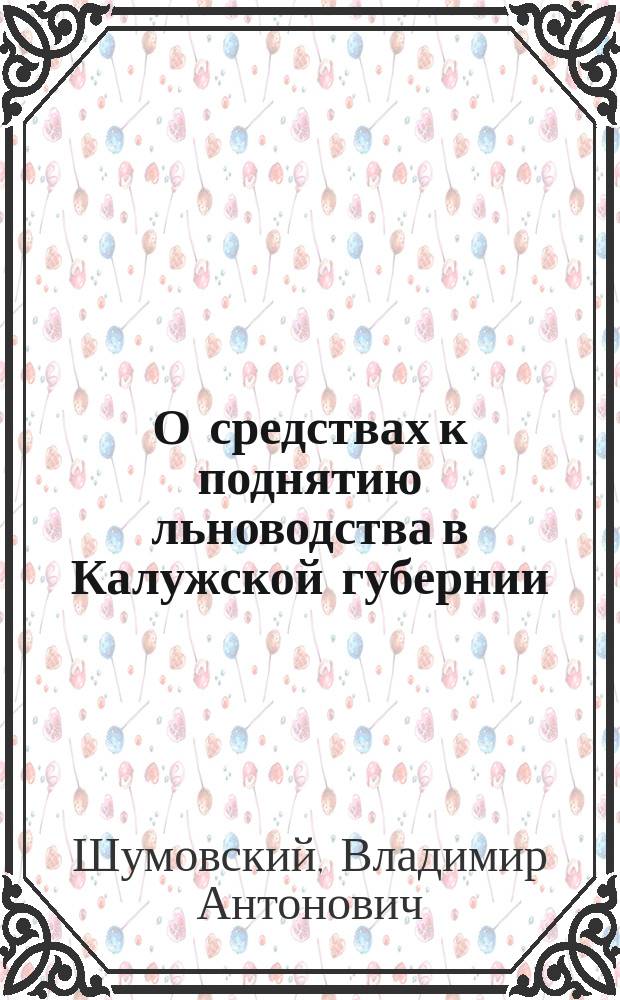 О средствах к поднятию льноводства в Калужской губернии : Докл. гласного В.А. Шумовского Калуж. губ. земск. собр. [Возделывание льна и обработка его : Прил. к докл.]..