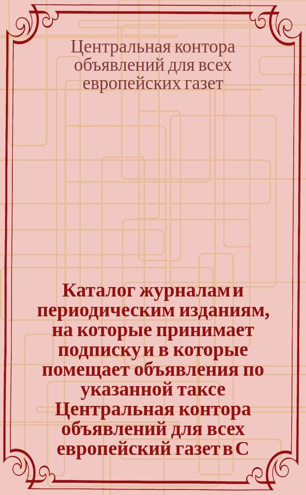 Каталог журналам и периодическим изданиям, на которые принимает подписку и в которые помещает объявления по указанной таксе Центральная контора объявлений для всех европейский газет в С.-Петербурге, в Москве, ...