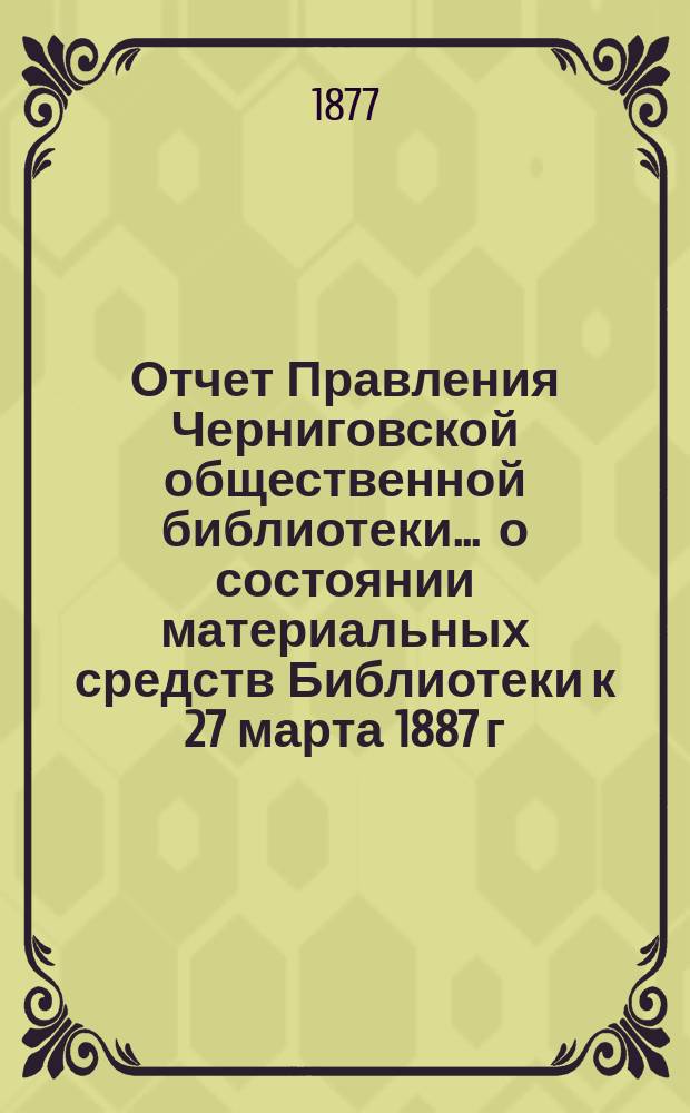 Отчет Правления Черниговской общественной библиотеки. ... о состоянии материальных средств Библиотеки к 27 марта 1887 г.