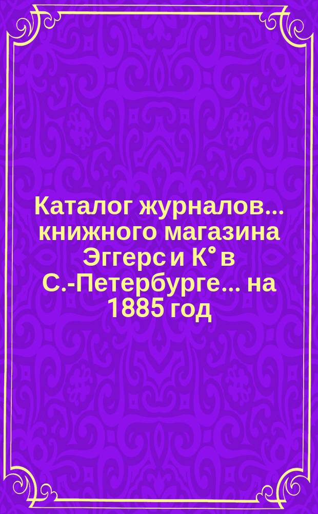 Каталог журналов... книжного магазина Эггерс и К&deg; в С.-Петербурге. ... на 1885 год