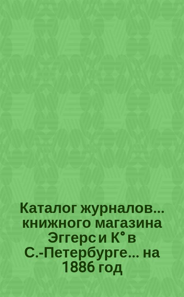 Каталог журналов... книжного магазина Эггерс и К&deg; в С.-Петербурге. ... на 1886 год