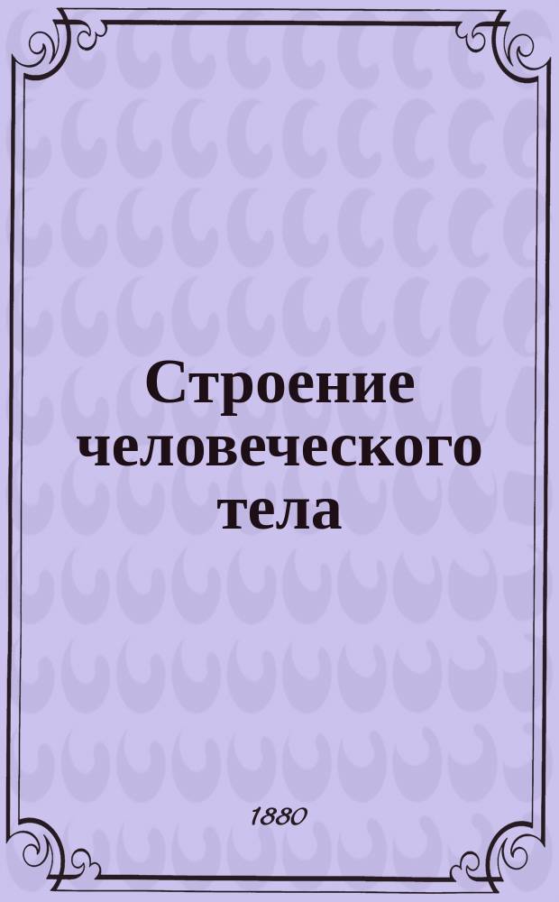 Строение человеческого тела : Анатомич. описание человека : Пособие для нагляд. обучения юношества в шк. и семье с объясн. сост. Ф. Экардтом