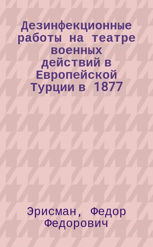 Дезинфекционные работы на театре военных действий в Европейской Турции в 1877/78 годах : (Описание деятельности Комис. для оздоровления местностей, которые были заняты действовавшей за Дунаем армией)