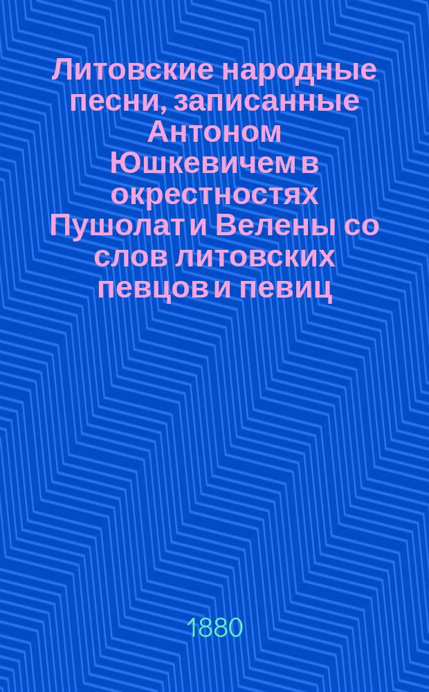 Литовские народные песни, записанные Антоном Юшкевичем в окрестностях Пушолат и Велены со слов литовских певцов и певиц : Т. [1]-3. [Т. 1. Вып. 2]