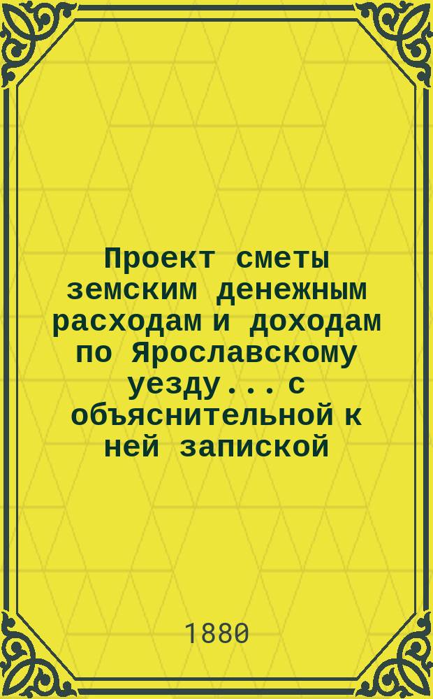 Проект сметы земским денежным расходам и доходам по Ярославскому уезду... с объяснительной к ней запиской. ... на 1881-й год