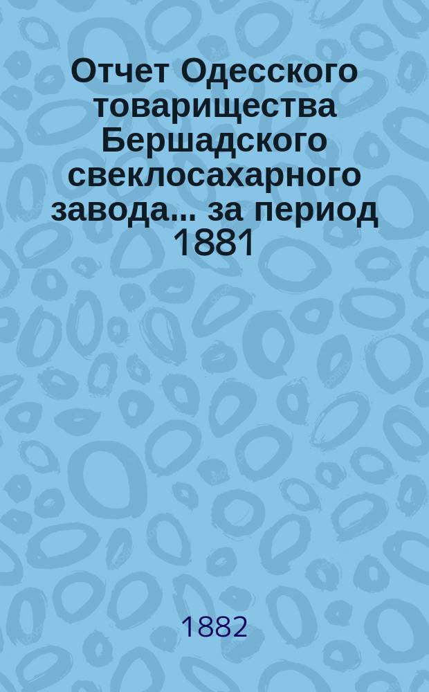 Отчет Одесского товарищества Бершадского свеклосахарного завода... ... [за период 1881/82 г.]