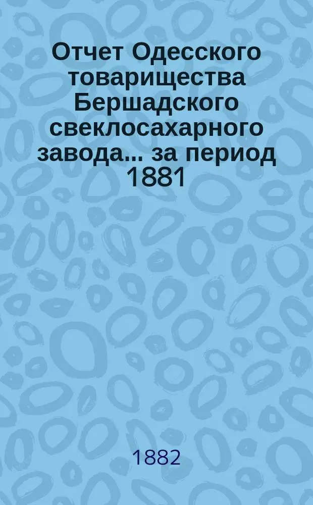 Отчет Одесского товарищества Бершадского свеклосахарного завода... ... [за период 1881/82 г.]