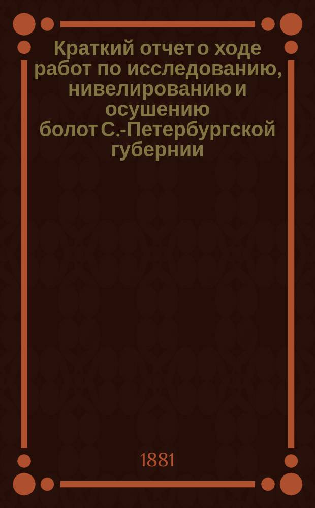 Краткий отчет о ходе работ по исследованию, нивелированию и осушению болот С.-Петербургской губернии... ... за 1881 год