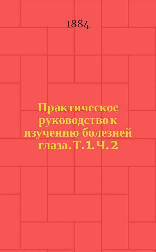 Практическое руководство к изучению болезней глаза. Т. 1. Ч. 2 : [Болезни преломляющих сред глаза]