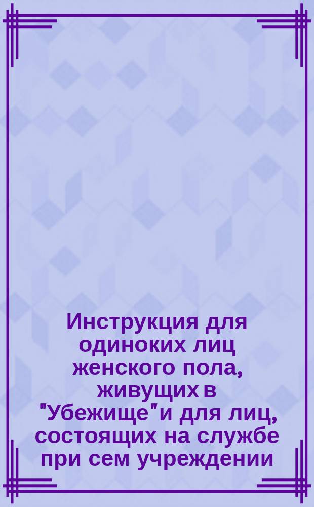 Инструкция для одиноких лиц женского пола, живущих в "Убежище" и для лиц, состоящих на службе при сем учреждении : (Сост. учредительницею и первою начальницею "Убежища" для одиноких лиц жен. пола в г. Одессе, гр. А.П. Алопеус)