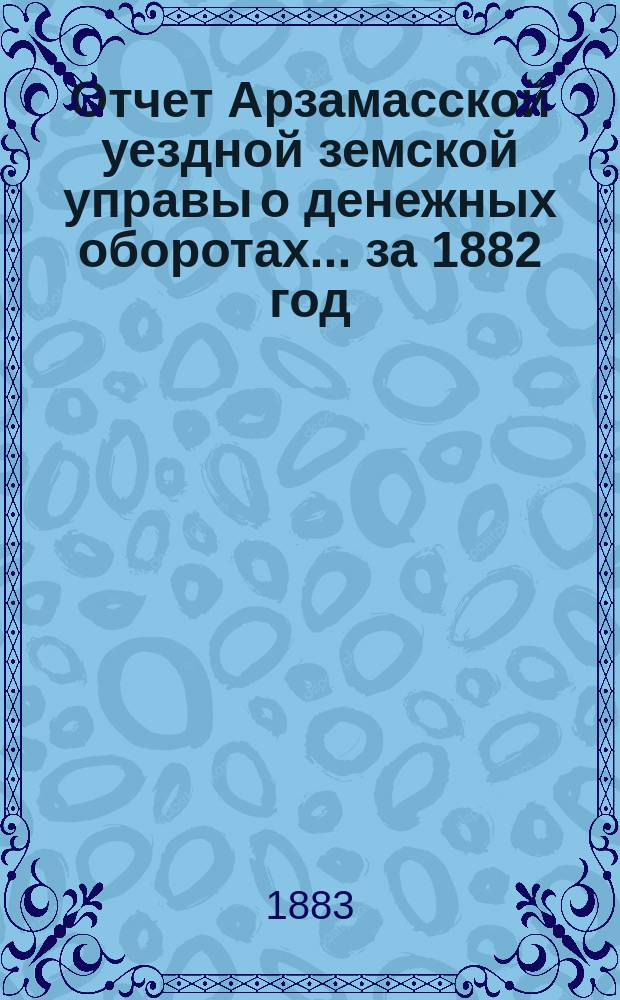 Отчет Арзамасской уездной земской управы о денежных оборотах... за 1882 год