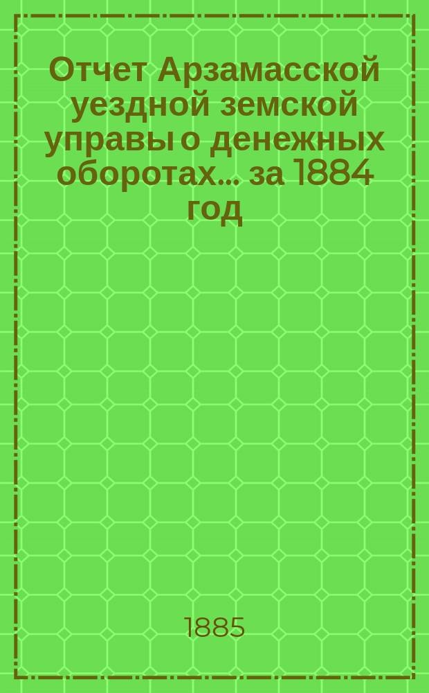 Отчет Арзамасской уездной земской управы о денежных оборотах... за 1884 год