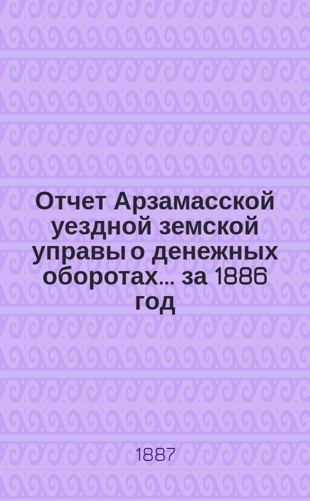 Отчет Арзамасской уездной земской управы о денежных оборотах... за 1886 год