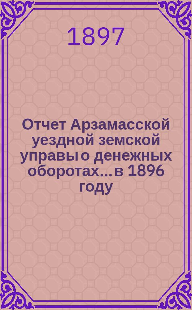 Отчет Арзамасской уездной земской управы о денежных оборотах... в 1896 году