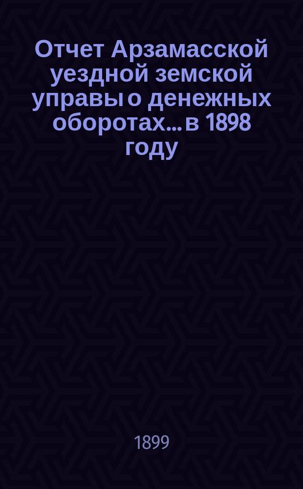 Отчет Арзамасской уездной земской управы о денежных оборотах... в 1898 году