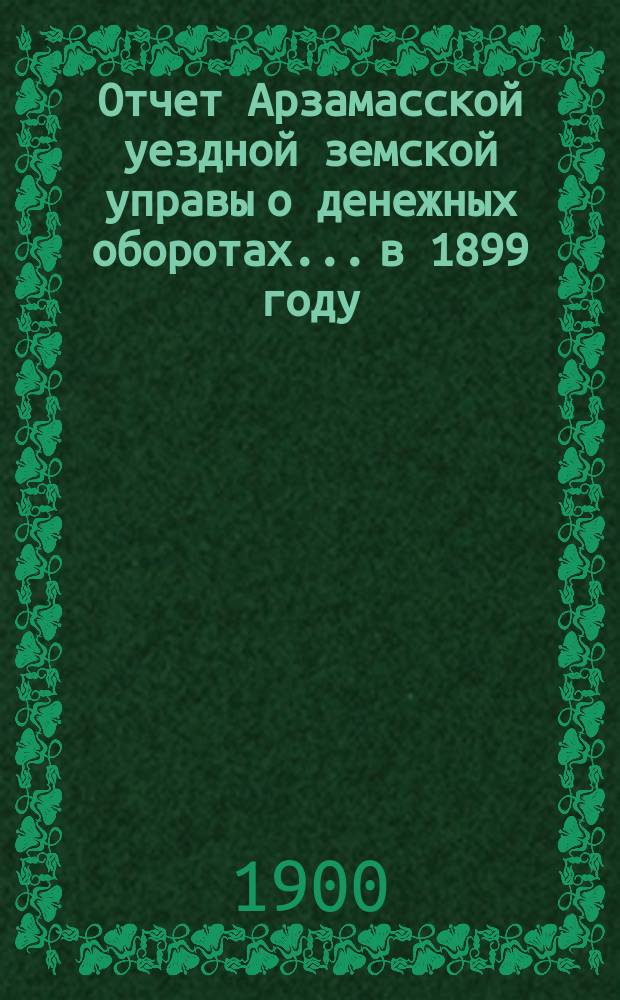 Отчет Арзамасской уездной земской управы о денежных оборотах... в 1899 году