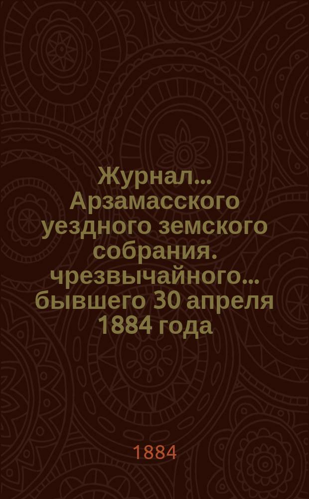 Журнал... Арзамасского уездного земского собрания. чрезвычайного... бывшего 30 апреля 1884 года