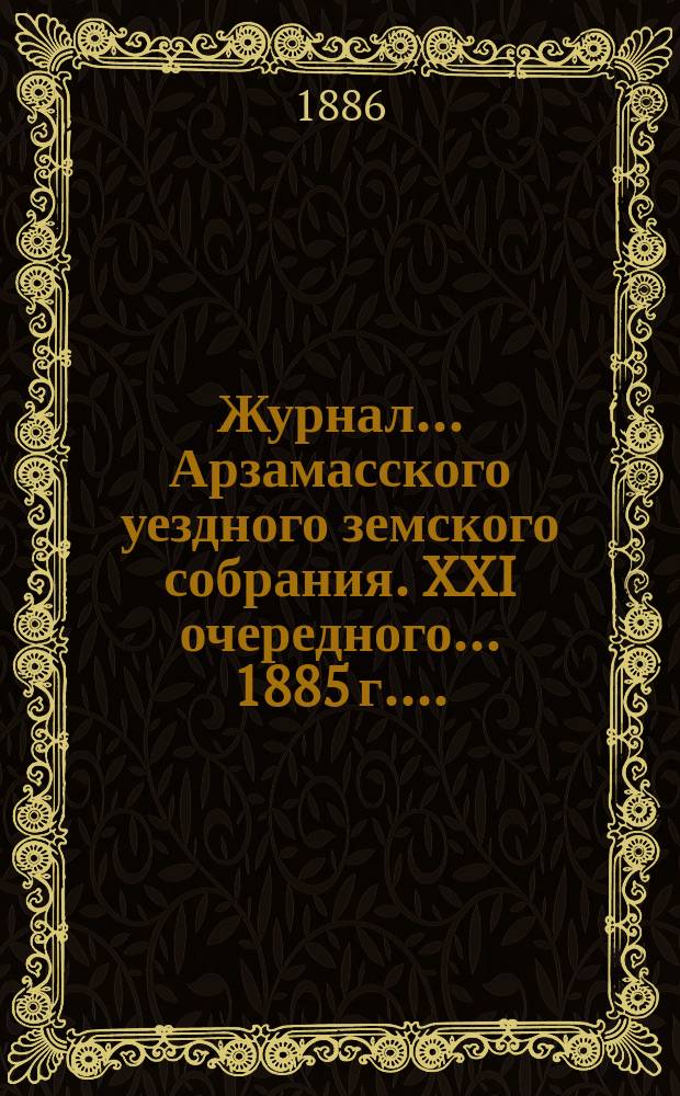 Журнал... Арзамасского уездного земского собрания. XXI очередного... [1885 г.]...