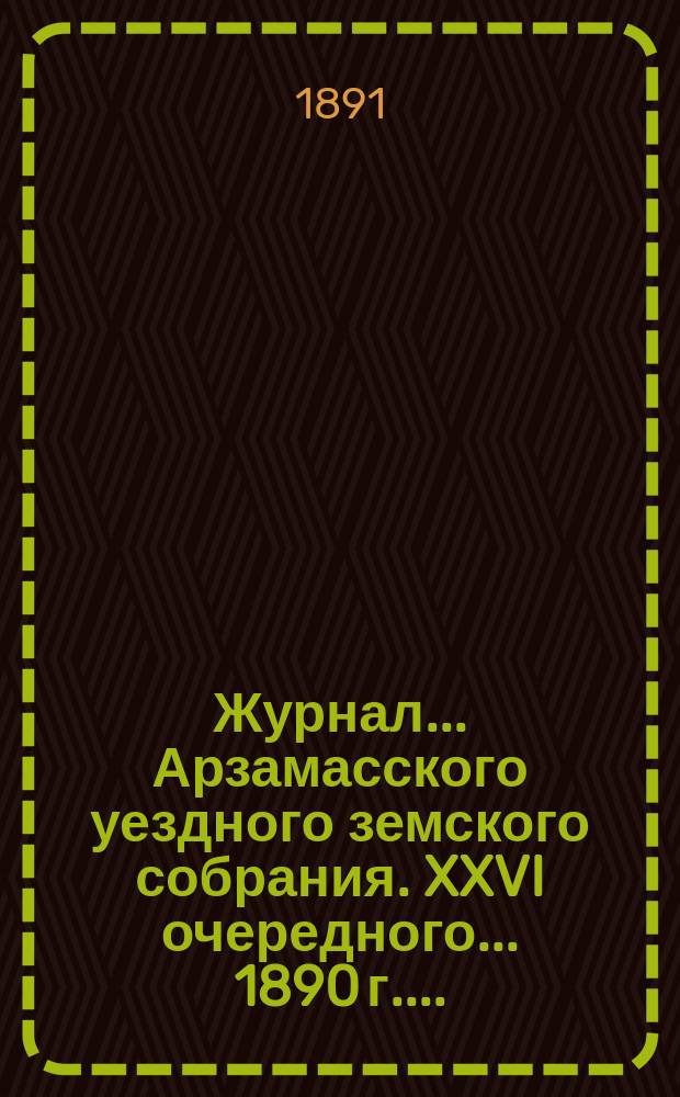 Журнал... Арзамасского уездного земского собрания. XXVI очередного... [1890 г.]...