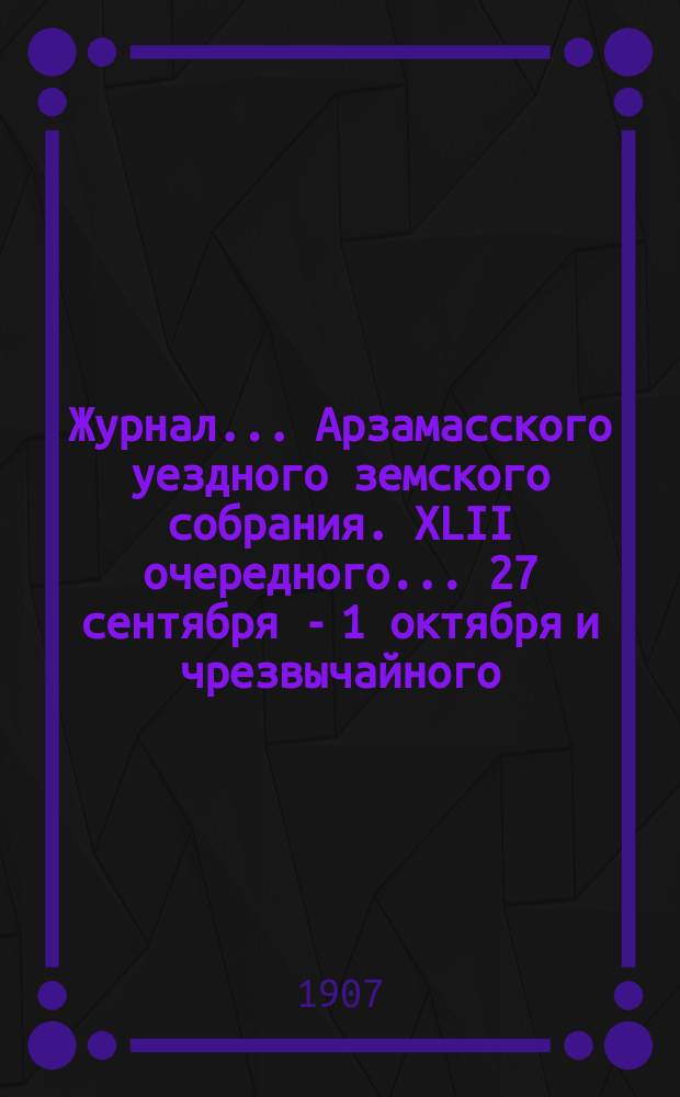 Журнал... Арзамасского уездного земского собрания. XLII очередного... [27 сентября - 1 октября] и чрезвычайного, бывшего 12 июня 1906 года