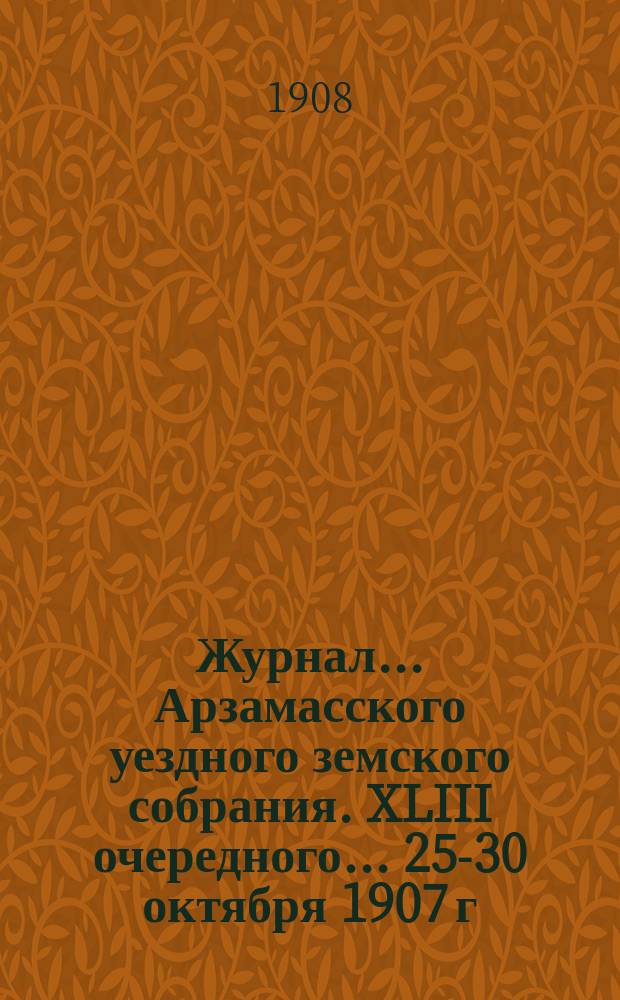 Журнал... Арзамасского уездного земского собрания. XLIII очередного... [25-30 октября 1907 г.] и чрезвычайного, бывшего 28 февраля 1908 года