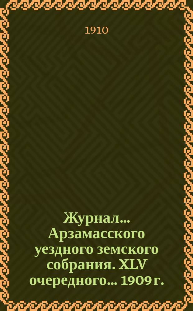 Журнал... Арзамасского уездного земского собрания. XLV очередного... [1909 г.]