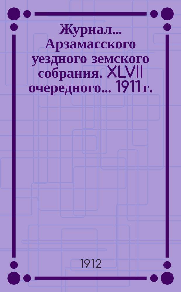 Журнал... Арзамасского уездного земского собрания. XLVII очередного... [1911 г.]