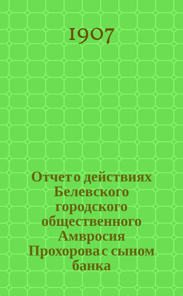 Отчет о действиях Белевского городского общественного Амвросия Прохорова с сыном банка... за 1906 год
