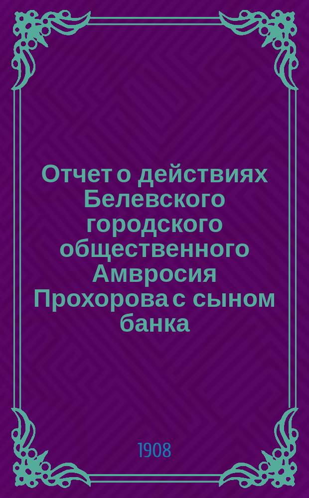 Отчет о действиях Белевского городского общественного Амвросия Прохорова с сыном банка... за 1907 год