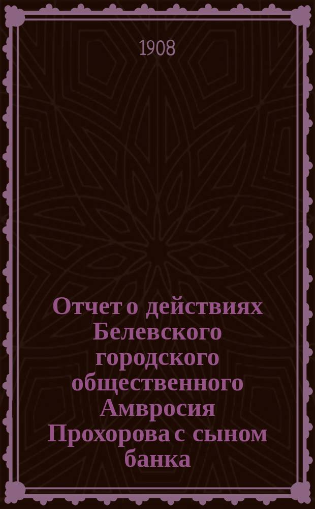Отчет о действиях Белевского городского общественного Амвросия Прохорова с сыном банка... за 1907 год