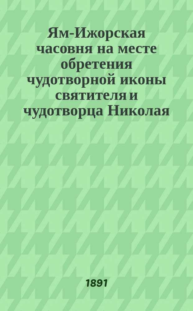 Ям-Ижорская часовня на месте обретения чудотворной иконы святителя и чудотворца Николая, ныне перестроенная в церковь в воспоминание чудесного избавления государя императора Александра Николаевича и его царственной семьи от злодейского покушения на их жизнь в Зимнем дворце 5 февраля 1880 года