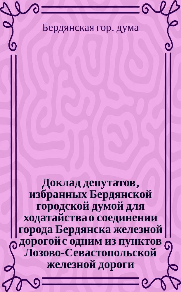 Доклад депутатов, избранных Бердянской городской думой для ходатайства о соединении города Бердянска железной дорогой с одним из пунктов Лозово-Севастопольской железной дороги