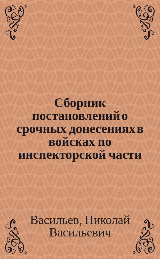 Сборник постановлений о срочных донесениях в войсках по инспекторской части : Сост. на основании узаконений, объявл. по воен. ведомству по 1 мая 1881 г. Н. Васильев