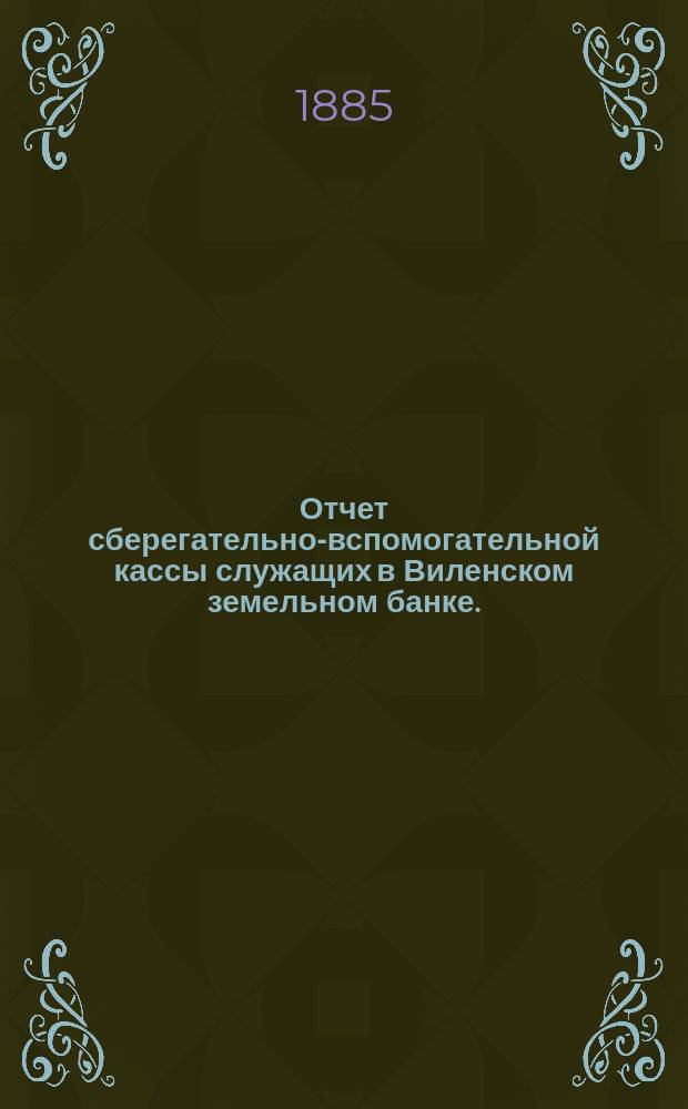 Отчет сберегательно-вспомогательной кассы служащих в Виленском земельном банке ... ... за 1884 г.