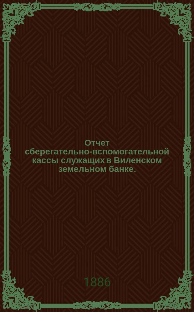 Отчет сберегательно-вспомогательной кассы служащих в Виленском земельном банке ... ... за 1885 г.