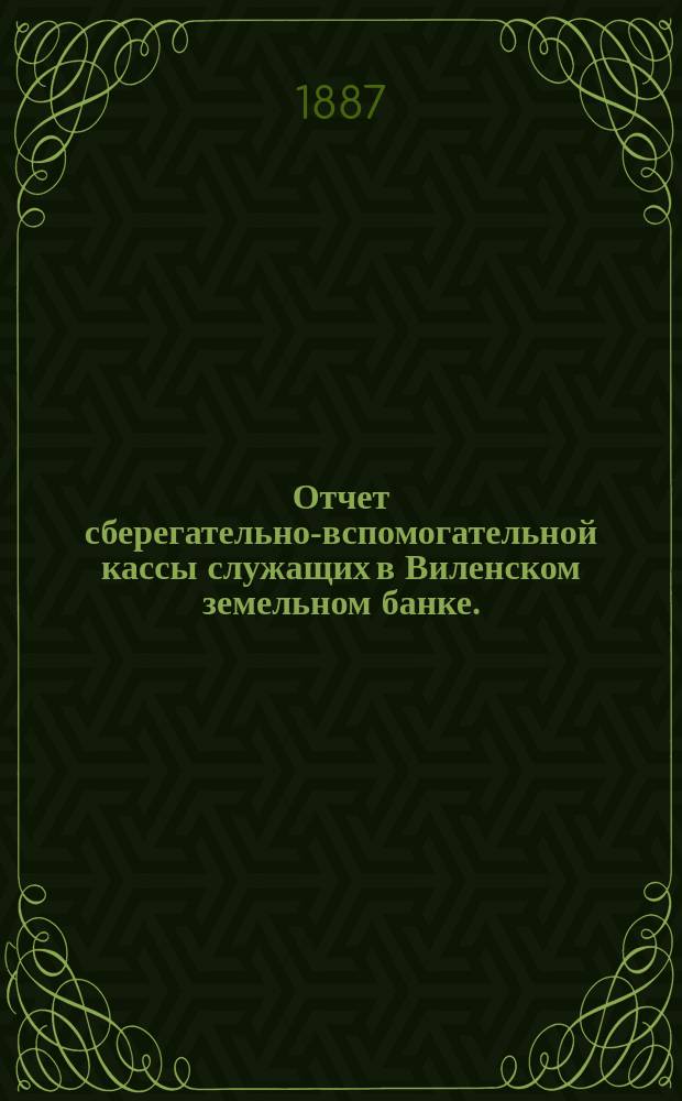 Отчет сберегательно-вспомогательной кассы служащих в Виленском земельном банке ... ... за 1886 г.