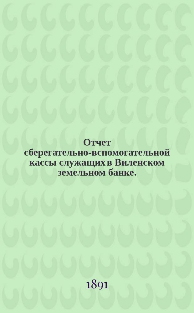 Отчет сберегательно-вспомогательной кассы служащих в Виленском земельном банке ... ... за 1890 г.