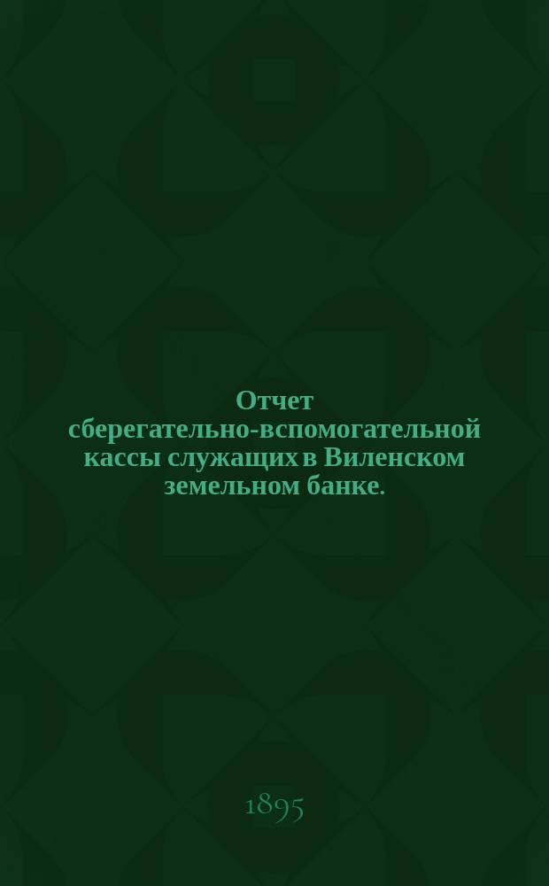 Отчет сберегательно-вспомогательной кассы служащих в Виленском земельном банке ... ... за 1894 г.