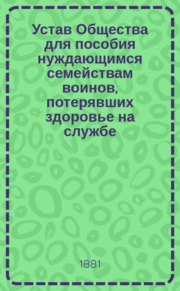 Устав Общества для пособия нуждающимся семействам воинов, потерявших здоровье на службе : Утв. 29 дек. 1880 г.