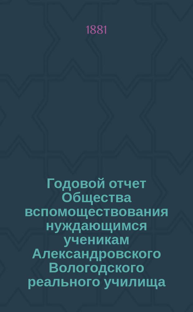 ... Годовой отчет Общества вспомоществования нуждающимся ученикам Александровского Вологодского реального училища ... Первый ... за 1880/81 г.