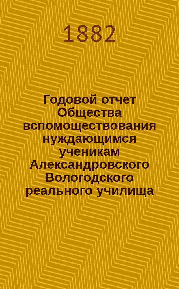 ... Годовой отчет Общества вспомоществования нуждающимся ученикам Александровского Вологодского реального училища ... Второй ... за 1881/82 г.