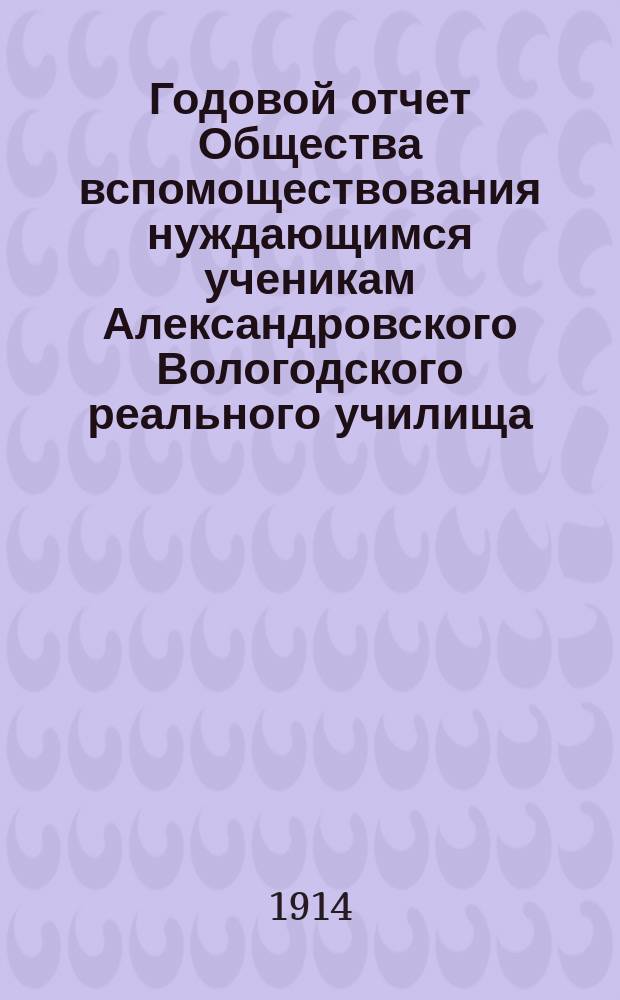 ... Годовой отчет Общества вспомоществования нуждающимся ученикам Александровского Вологодского реального училища ... Тридцать третий ... за 1913 год