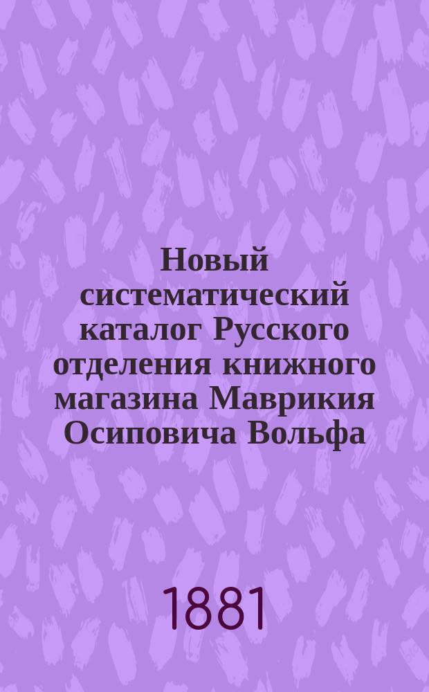 Новый систематический каталог Русского отделения книжного магазина Маврикия Осиповича Вольфа, существующего с 1853 года ... в С.-Петербурге и ... в Москве. 1830-1880
