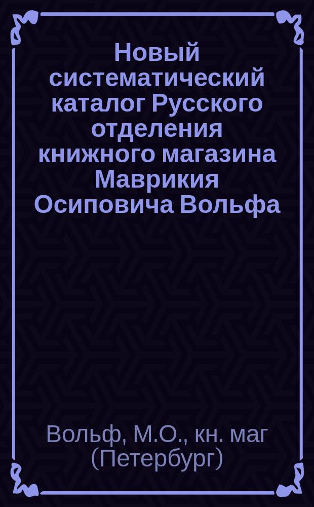 Новый систематический каталог Русского отделения книжного магазина Маврикия Осиповича Вольфа, существующего с 1853 года... в С.-Петербурге и ... в Москве. 1830-1880
