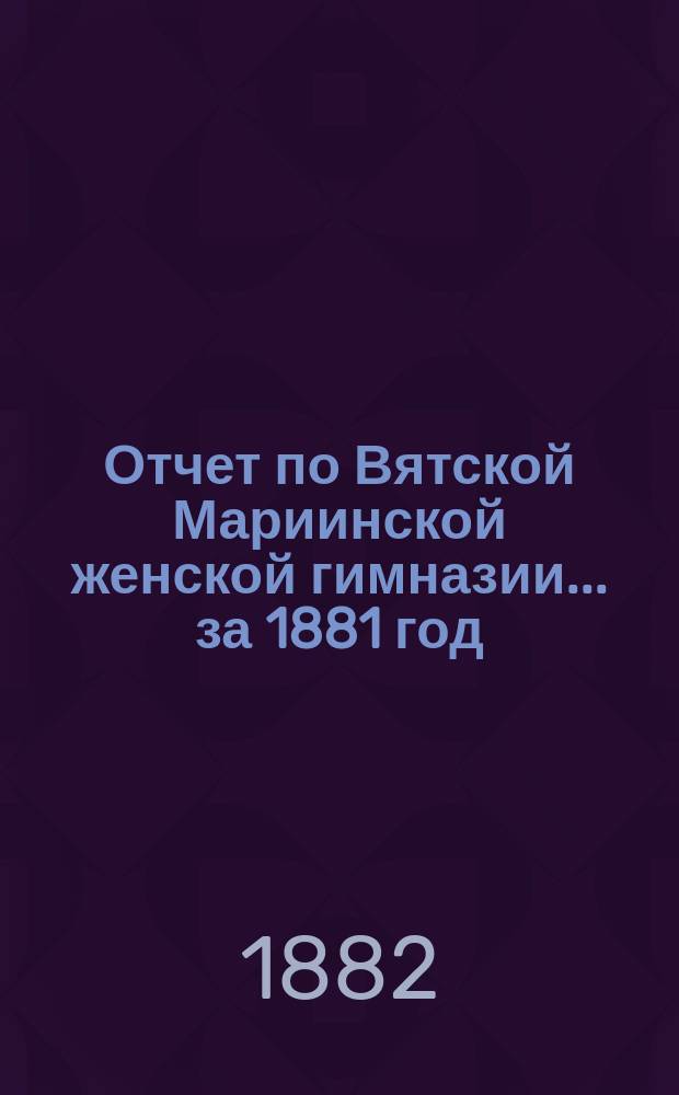 Отчет по Вятской Мариинской женской гимназии... за 1881 год