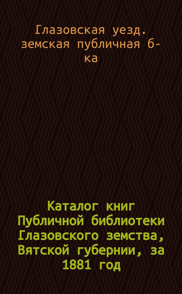 Каталог книг Публичной библиотеки Глазовского земства, Вятской губернии, за 1881 год