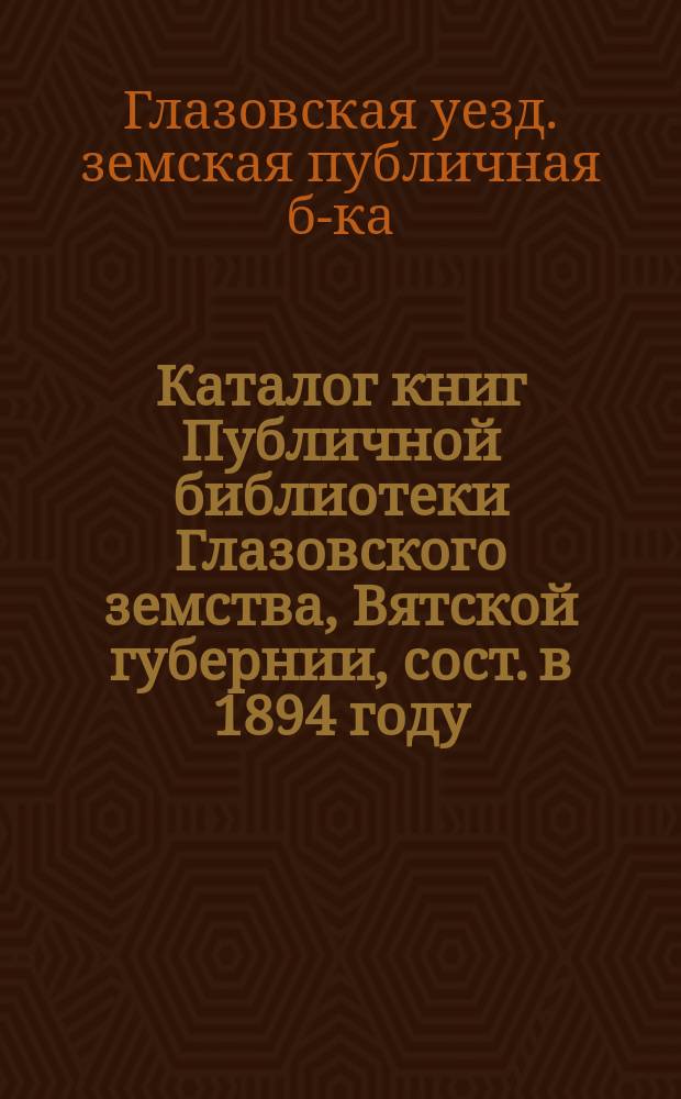 Каталог книг Публичной библиотеки Глазовского земства, Вятской губернии, сост. в 1894 году