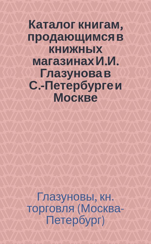 Каталог книгам, продающимся в книжных магазинах И.И. Глазунова в С.-Петербурге и Москве : Учеб. и лит., преимуществ. за послед. пятилетие. 1876-1881 г