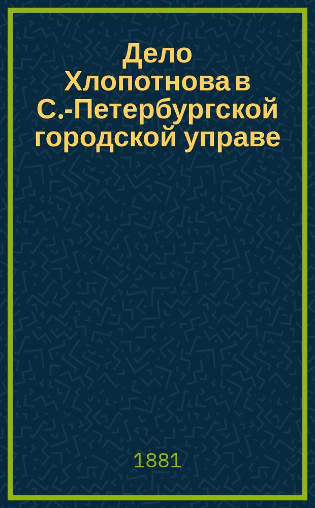 Дело Хлопотнова в С.-Петербургской городской управе : составлено по подлинным документам, прошениям, протоколам и счетам, имеющимся при деле и на основании свидетельских показаний